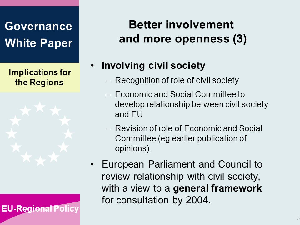Implications for the Regions EU-Regional Policy 5 Governance White Paper Better involvement and more openness (3) Involving civil society –Recognition of role of civil society –Economic and Social Committee to develop relationship between civil society and EU –Revision of role of Economic and Social Committee (eg earlier publication of opinions).