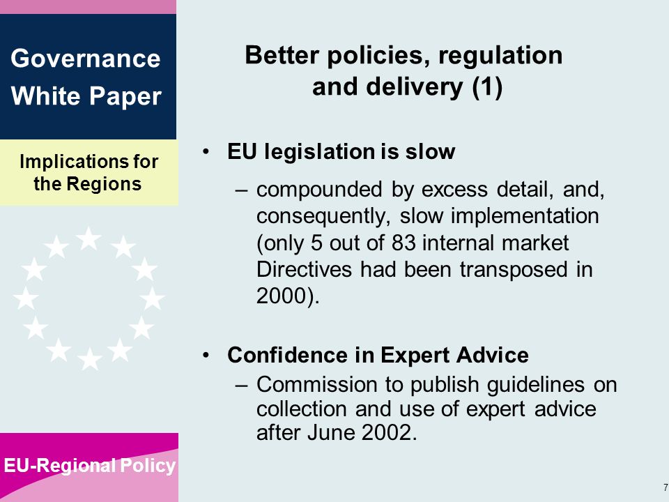 Implications for the Regions EU-Regional Policy 7 Governance White Paper Better policies, regulation and delivery (1) EU legislation is slow –compounded by excess detail, and, consequently, slow implementation (only 5 out of 83 internal market Directives had been transposed in 2000).