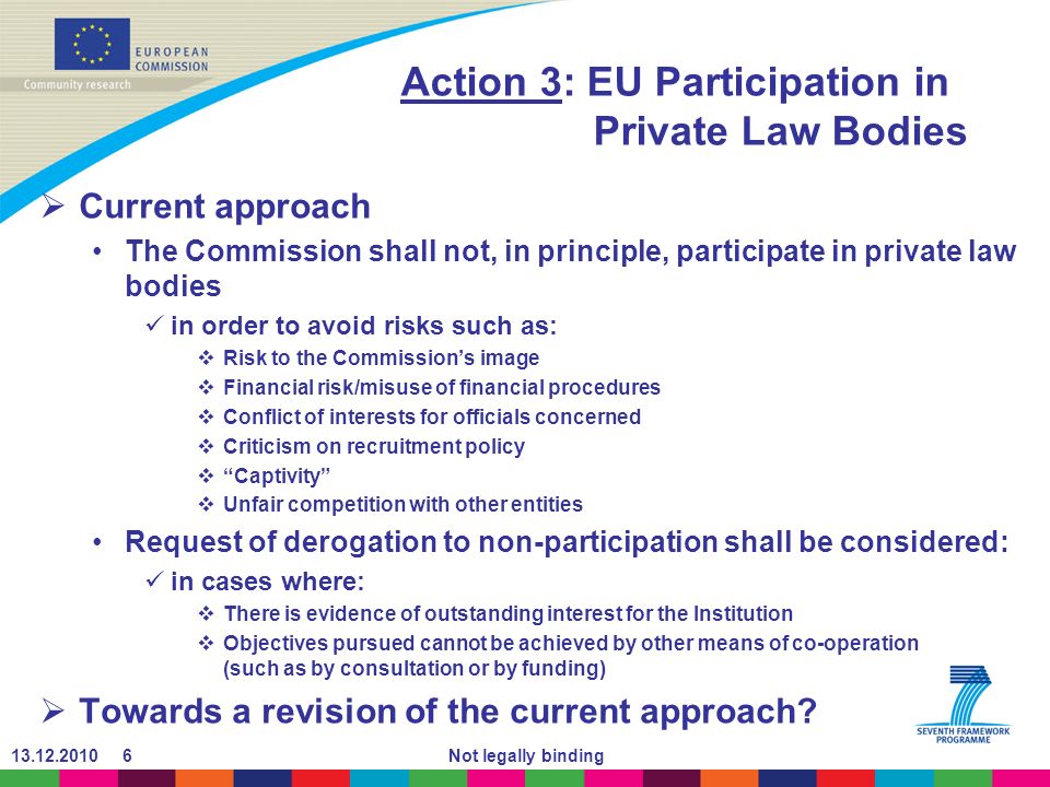 Not legally binding Action 3: EU Participation in Private Law Bodies Current approach The Commission shall not, in principle, participate in private law bodies in order to avoid risks such as: Risk to the Commissions image Financial risk/misuse of financial procedures Conflict of interests for officials concerned Criticism on recruitment policy Captivity Unfair competition with other entities Request of derogation to non-participation shall be considered: in cases where: There is evidence of outstanding interest for the Institution Objectives pursued cannot be achieved by other means of co-operation (such as by consultation or by funding) Towards a revision of the current approach