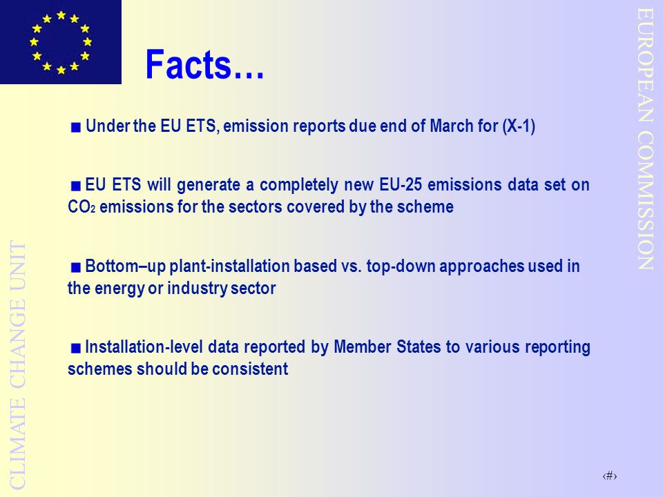 2 EUROPEAN COMMISSION CLIMATE CHANGE UNIT Facts… Under the EU ETS, emission reports due end of March for (X-1) EU ETS will generate a completely new EU-25 emissions data set on CO 2 emissions for the sectors covered by the scheme Bottom–up plant-installation based vs.