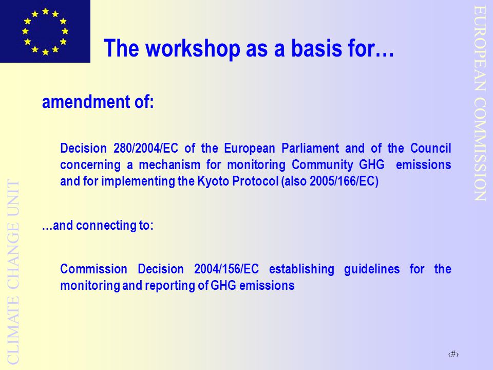 8 EUROPEAN COMMISSION CLIMATE CHANGE UNIT The workshop as a basis for… amendment of: Decision 280/2004/EC of the European Parliament and of the Council concerning a mechanism for monitoring Community GHG emissions and for implementing the Kyoto Protocol (also 2005/166/EC) …and connecting to: Commission Decision 2004/156/EC establishing guidelines for the monitoring and reporting of GHG emissions