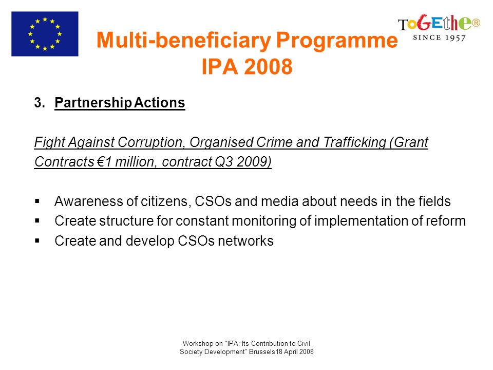Workshop on IPA: Its Contribution to Civil Society Development Brussels18 April 2008 Multi-beneficiary Programme IPA Partnership Actions Fight Against Corruption, Organised Crime and Trafficking (Grant Contracts 1 million, contract Q3 2009) Awareness of citizens, CSOs and media about needs in the fields Create structure for constant monitoring of implementation of reform Create and develop CSOs networks