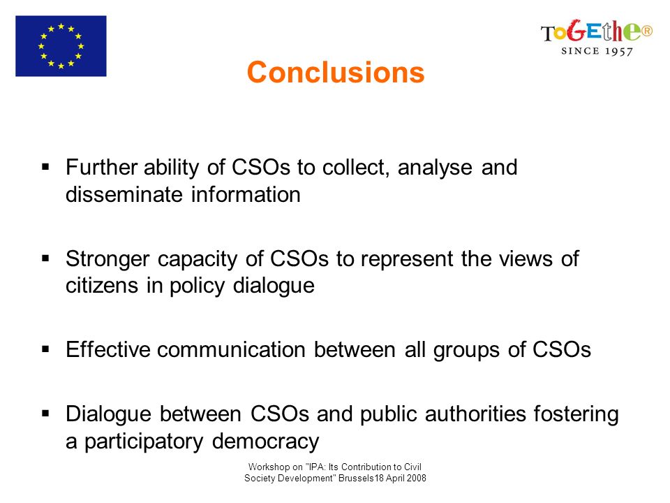 Workshop on IPA: Its Contribution to Civil Society Development Brussels18 April 2008 Conclusions Further ability of CSOs to collect, analyse and disseminate information Stronger capacity of CSOs to represent the views of citizens in policy dialogue Effective communication between all groups of CSOs Dialogue between CSOs and public authorities fostering a participatory democracy
