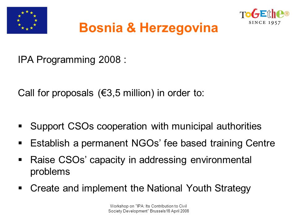 Workshop on IPA: Its Contribution to Civil Society Development Brussels18 April 2008 Bosnia & Herzegovina IPA Programming 2008 : Call for proposals (3,5 million) in order to: Support CSOs cooperation with municipal authorities Establish a permanent NGOs fee based training Centre Raise CSOs capacity in addressing environmental problems Create and implement the National Youth Strategy