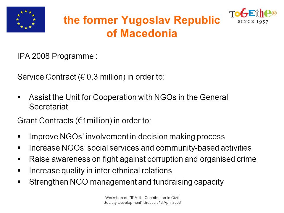 Workshop on IPA: Its Contribution to Civil Society Development Brussels18 April 2008 the former Yugoslav Republic of Macedonia IPA 2008 Programme : Service Contract ( 0,3 million) in order to: Assist the Unit for Cooperation with NGOs in the General Secretariat Grant Contracts (1million) in order to: Improve NGOs involvement in decision making process Increase NGOs social services and community-based activities Raise awareness on fight against corruption and organised crime Increase quality in inter ethnical relations Strengthen NGO management and fundraising capacity