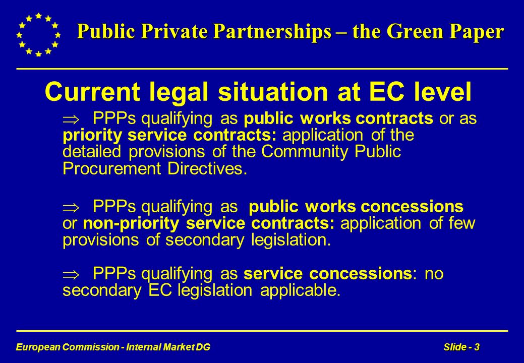European Commission - Internal Market DGSlide - 3 Public Private Partnerships – the Green Paper Current legal situation at EC level PPPs qualifying as public works contracts or as priority service contracts: application of the detailed provisions of the Community Public Procurement Directives.