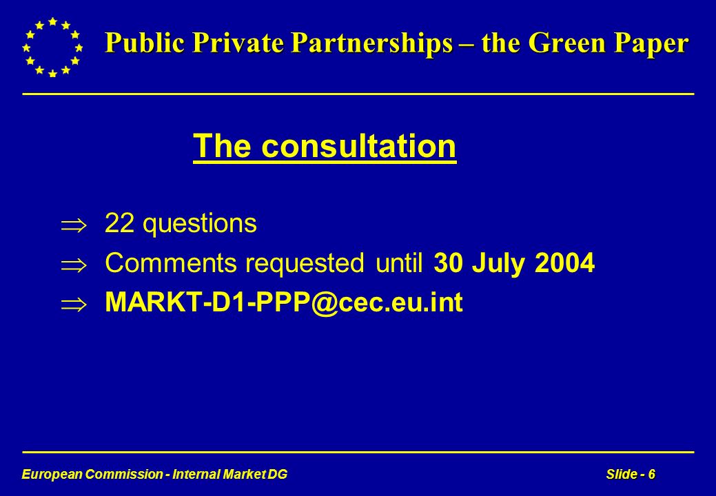 European Commission - Internal Market DGSlide - 6 Public Private Partnerships – the Green Paper The consultation 22 questions Comments requested until 30 July 2004