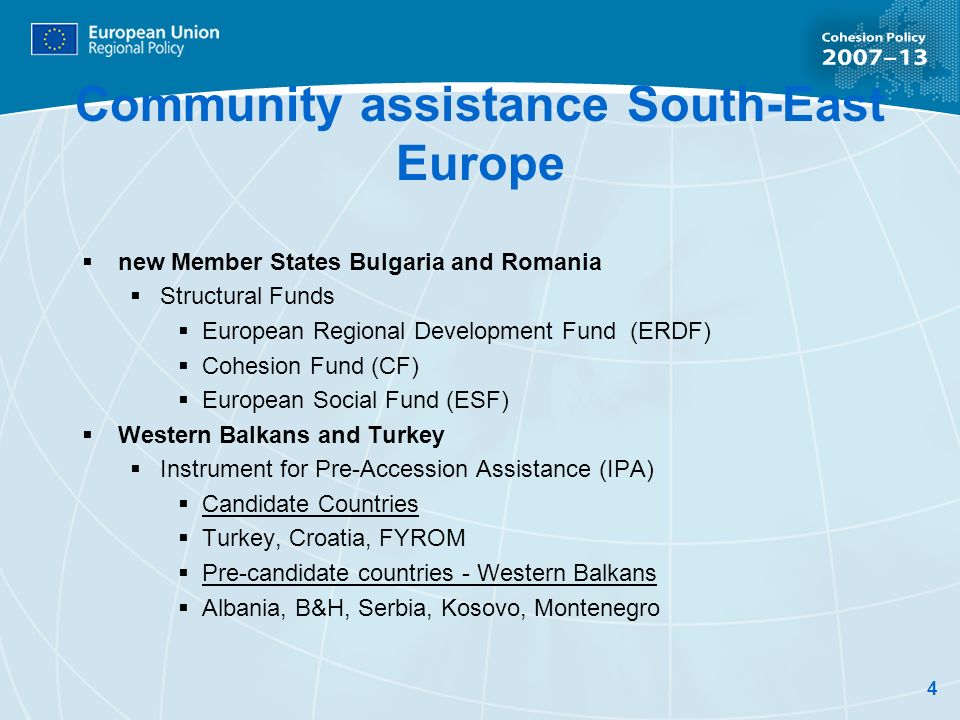 4 Community assistance South-East Europe new Member States Bulgaria and Romania Structural Funds European Regional Development Fund (ERDF) Cohesion Fund (CF) European Social Fund (ESF) Western Balkans and Turkey Instrument for Pre-Accession Assistance (IPA) Candidate Countries Turkey, Croatia, FYROM Pre-candidate countries - Western Balkans Albania, B&H, Serbia, Kosovo, Montenegro