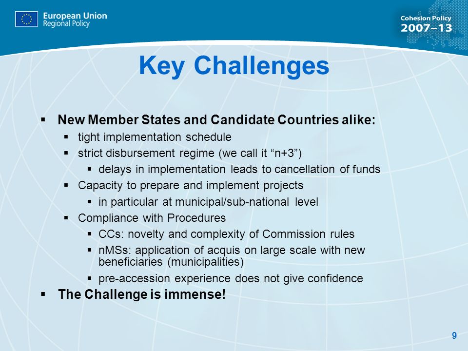 9 Key Challenges New Member States and Candidate Countries alike: tight implementation schedule strict disbursement regime (we call it n+3) delays in implementation leads to cancellation of funds Capacity to prepare and implement projects in particular at municipal/sub-national level Compliance with Procedures CCs: novelty and complexity of Commission rules nMSs: application of acquis on large scale with new beneficiaries (municipalities) pre-accession experience does not give confidence The Challenge is immense!