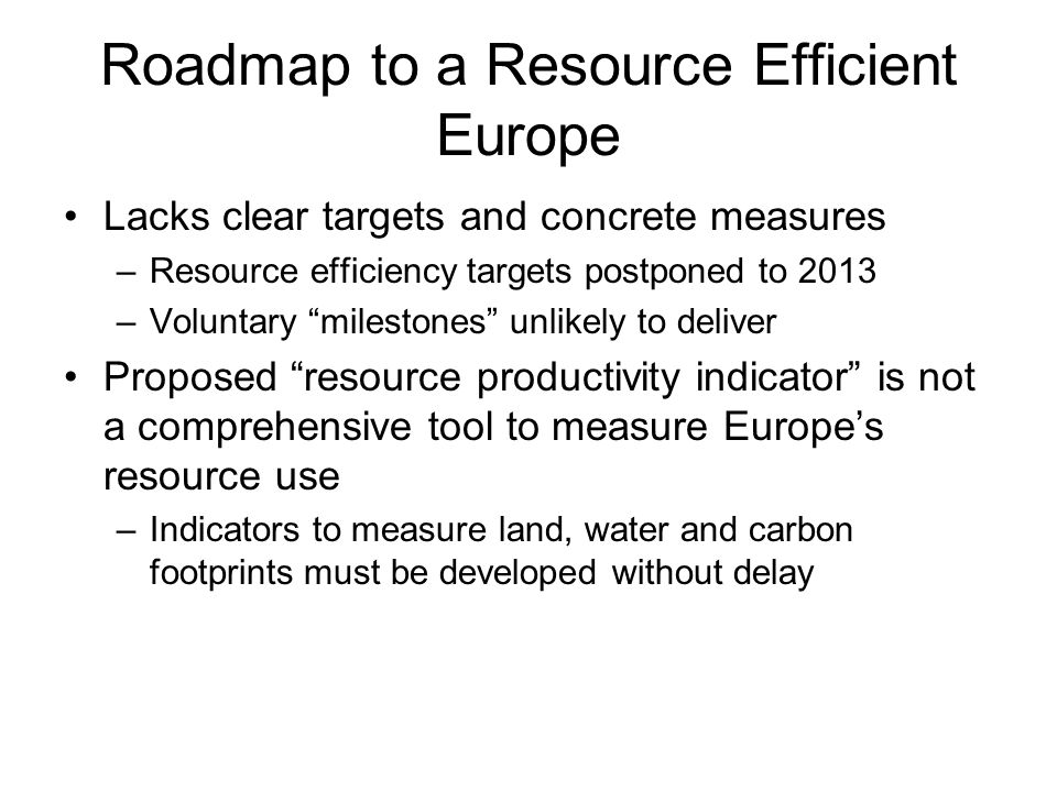Roadmap to a Resource Efficient Europe Lacks clear targets and concrete measures –Resource efficiency targets postponed to 2013 –Voluntary milestones unlikely to deliver Proposed resource productivity indicator is not a comprehensive tool to measure Europes resource use –Indicators to measure land, water and carbon footprints must be developed without delay