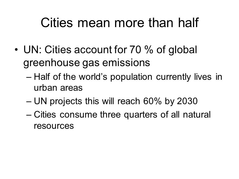 Cities mean more than half UN: Cities account for 70 % of global greenhouse gas emissions –Half of the worlds population currently lives in urban areas –UN projects this will reach 60% by 2030 –Cities consume three quarters of all natural resources