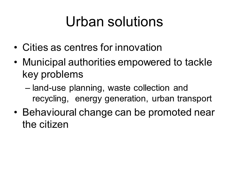 Urban solutions Cities as centres for innovation Municipal authorities empowered to tackle key problems –land-use planning, waste collection and recycling, energy generation, urban transport Behavioural change can be promoted near the citizen