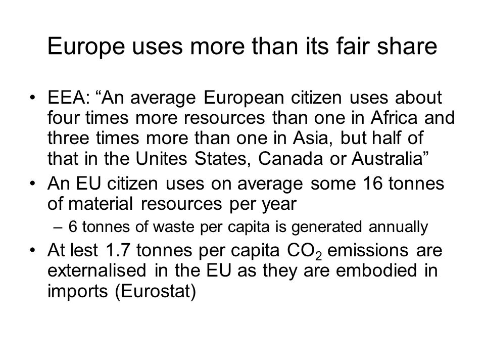 Europe uses more than its fair share EEA: An average European citizen uses about four times more resources than one in Africa and three times more than one in Asia, but half of that in the Unites States, Canada or Australia An EU citizen uses on average some 16 tonnes of material resources per year –6 tonnes of waste per capita is generated annually At lest 1.7 tonnes per capita CO 2 emissions are externalised in the EU as they are embodied in imports (Eurostat)