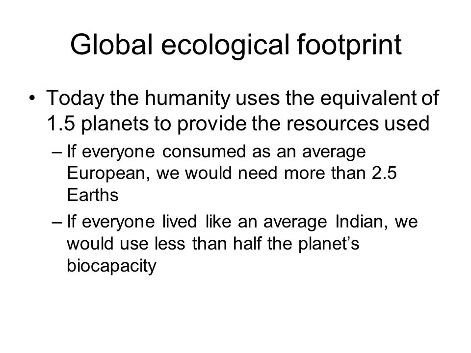Global ecological footprint Today the humanity uses the equivalent of 1.5 planets to provide the resources used –If everyone consumed as an average European, we would need more than 2.5 Earths –If everyone lived like an average Indian, we would use less than half the planets biocapacity