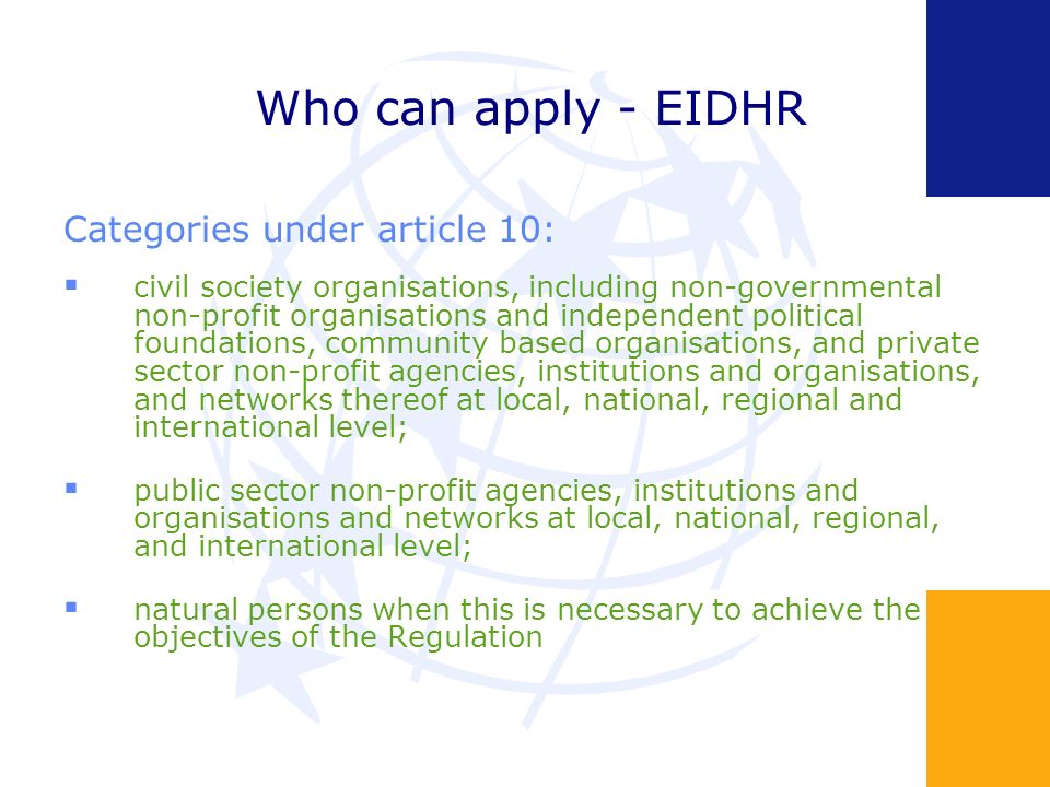 Who can apply - EIDHR Categories under article 10: civil society organisations, including non-governmental non-profit organisations and independent political foundations, community based organisations, and private sector non-profit agencies, institutions and organisations, and networks thereof at local, national, regional and international level; public sector non-profit agencies, institutions and organisations and networks at local, national, regional, and international level; natural persons when this is necessary to achieve the objectives of the Regulation