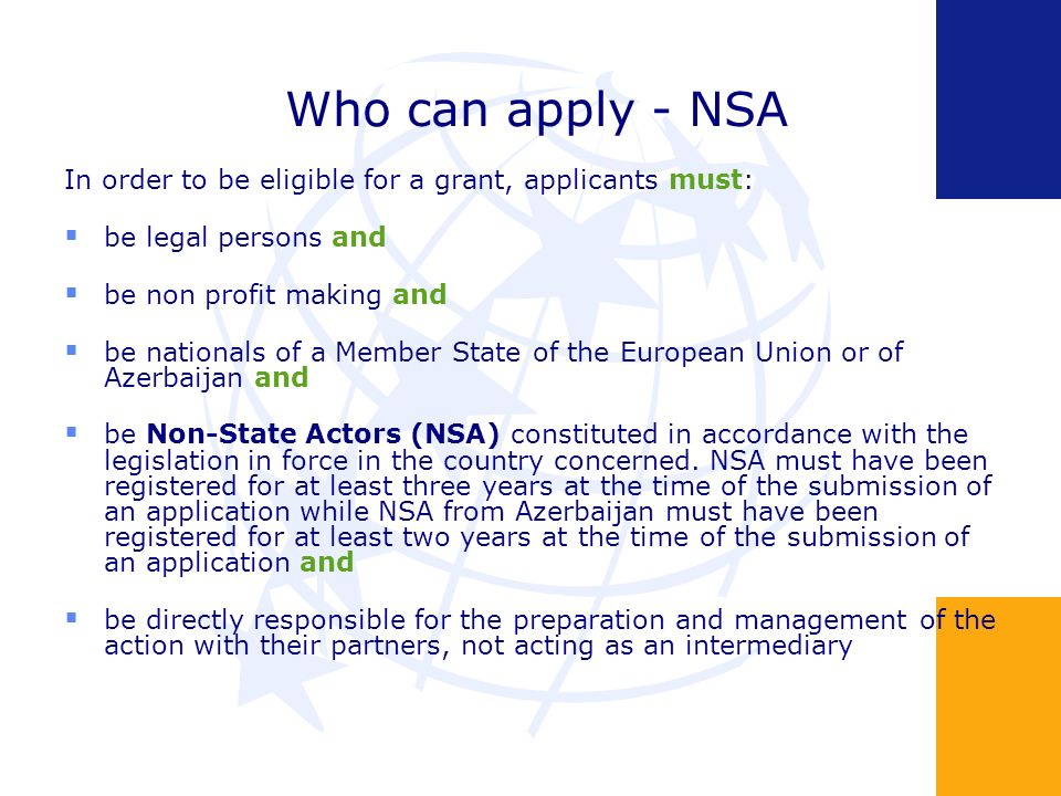 Who can apply - NSA In order to be eligible for a grant, applicants must: be legal persons and be non profit making and be nationals of a Member State of the European Union or of Azerbaijan and be Non-State Actors (NSA) constituted in accordance with the legislation in force in the country concerned.