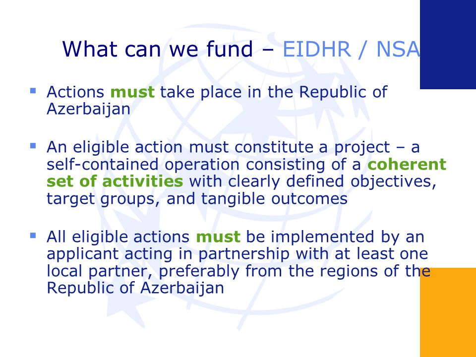 What can we fund – EIDHR / NSA Actions must take place in the Republic of Azerbaijan An eligible action must constitute a project – a self-contained operation consisting of a coherent set of activities with clearly defined objectives, target groups, and tangible outcomes All eligible actions must be implemented by an applicant acting in partnership with at least one local partner, preferably from the regions of the Republic of Azerbaijan