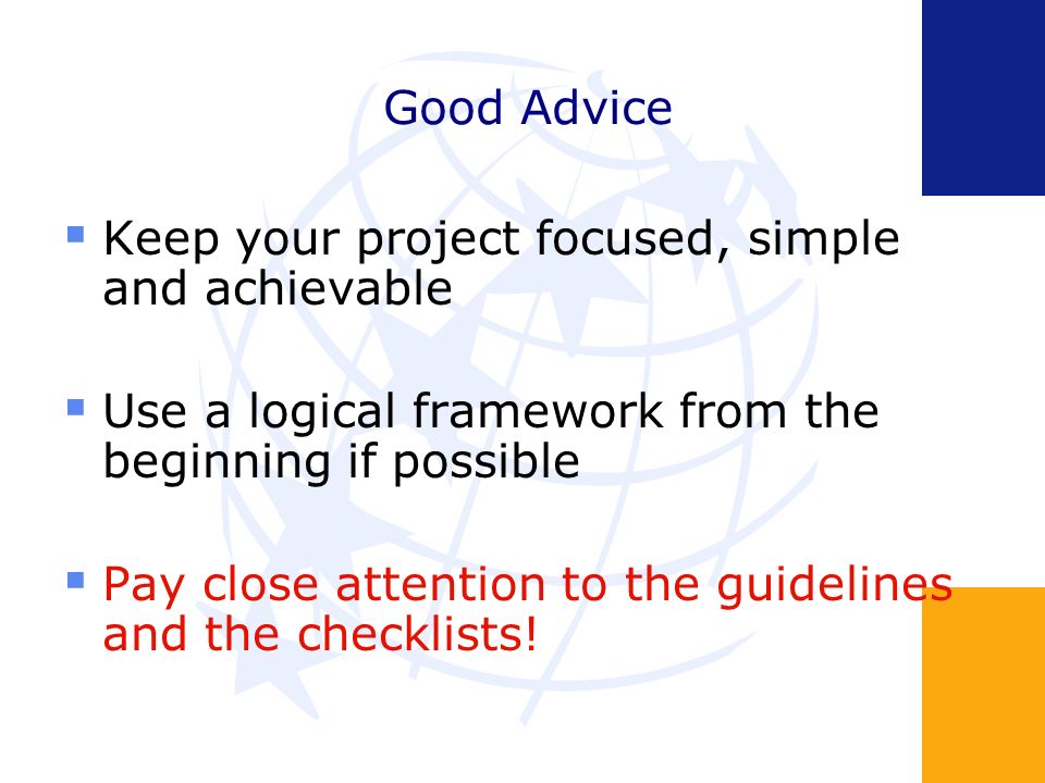 Keep your project focused, simple and achievable Use a logical framework from the beginning if possible Pay close attention to the guidelines and the checklists!