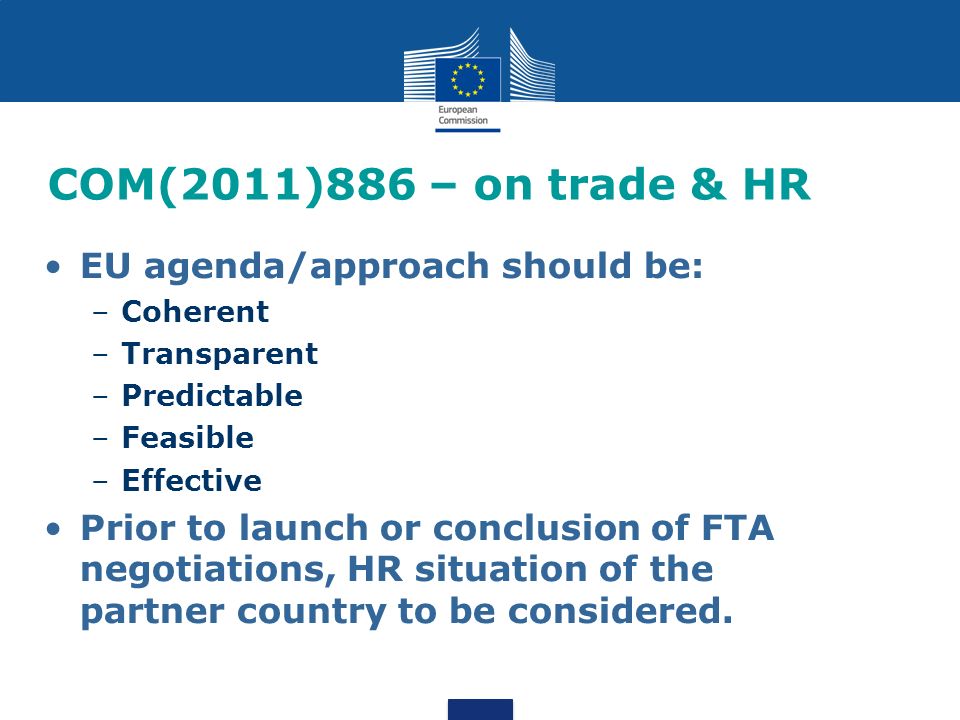COM(2011)886 – on trade & HR EU agenda/approach should be: –Coherent –Transparent –Predictable –Feasible –Effective Prior to launch or conclusion of FTA negotiations, HR situation of the partner country to be considered.