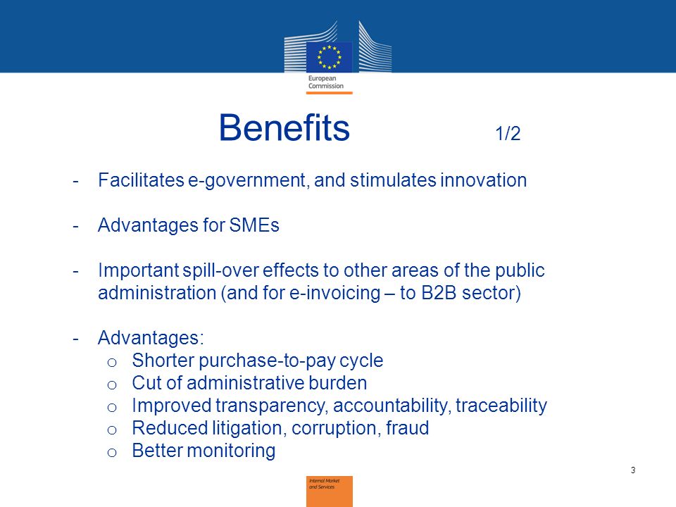 3 Benefits 1/2 -Facilitates e-government, and stimulates innovation -Advantages for SMEs -Important spill-over effects to other areas of the public administration (and for e-invoicing – to B2B sector) -Advantages: o Shorter purchase-to-pay cycle o Cut of administrative burden o Improved transparency, accountability, traceability o Reduced litigation, corruption, fraud o Better monitoring