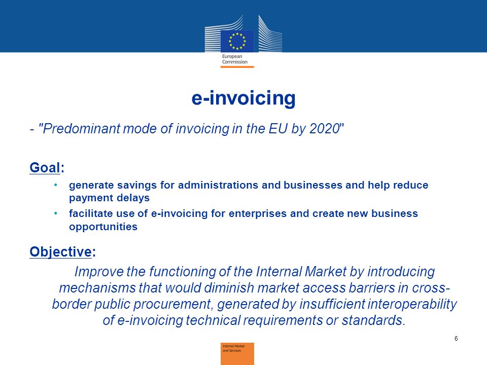 e-invoicing - Predominant mode of invoicing in the EU by 2020 Goal: generate savings for administrations and businesses and help reduce payment delays facilitate use of e-invoicing for enterprises and create new business opportunities Objective: Improve the functioning of the Internal Market by introducing mechanisms that would diminish market access barriers in cross- border public procurement, generated by insufficient interoperability of e-invoicing technical requirements or standards.