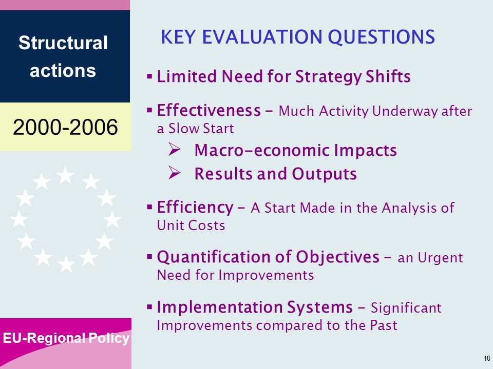 EU-Regional Policy Structural actions 18 KEY EVALUATION QUESTIONS Limited Need for Strategy Shifts Effectiveness – Much Activity Underway after a Slow Start Macro-economic Impacts Results and Outputs Efficiency – A Start Made in the Analysis of Unit Costs Quantification of Objectives – an Urgent Need for Improvements Implementation Systems – Significant Improvements compared to the Past