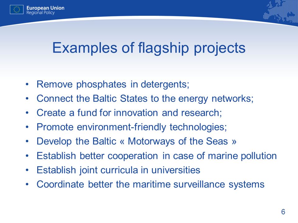 6 Examples of flagship projects Remove phosphates in detergents; Connect the Baltic States to the energy networks; Create a fund for innovation and research; Promote environment-friendly technologies; Develop the Baltic « Motorways of the Seas » Establish better cooperation in case of marine pollution Establish joint curricula in universities Coordinate better the maritime surveillance systems