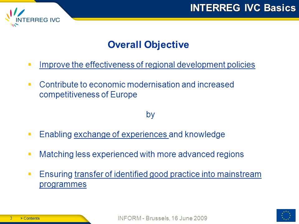 > Contents 3 INFORM - Brussels, 16 June 2009 INTERREG IVC Basics Overall Objective Improve the effectiveness of regional development policies Contribute to economic modernisation and increased competitiveness of Europe by Enabling exchange of experiences and knowledge Matching less experienced with more advanced regions Ensuring transfer of identified good practice into mainstream programmes