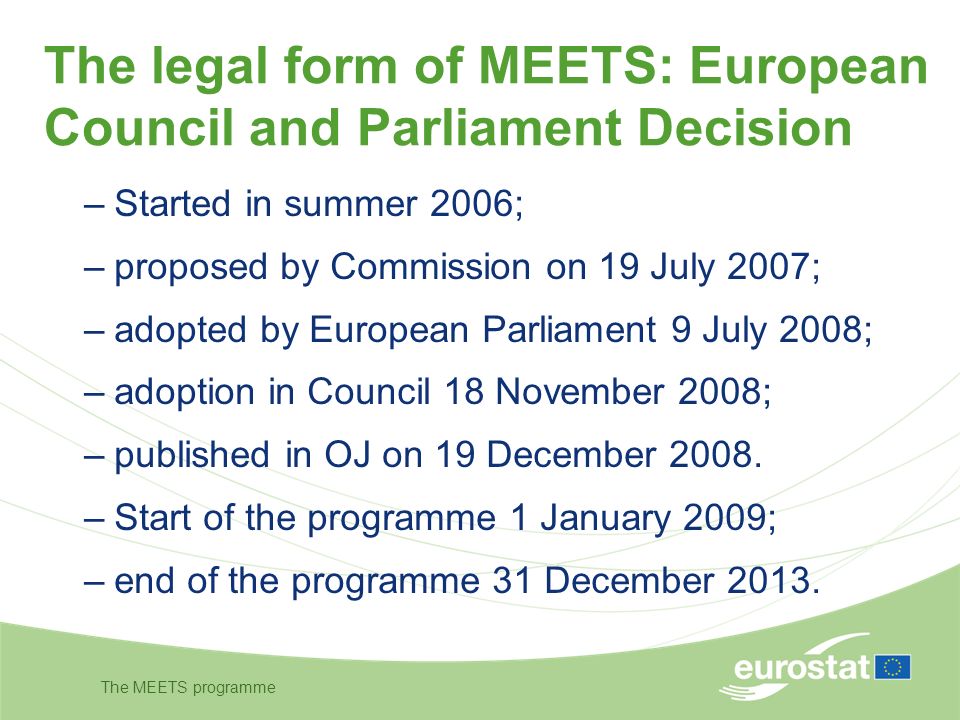 The MEETS programme The legal form of MEETS: European Council and Parliament Decision –Started in summer 2006; –proposed by Commission on 19 July 2007; –adopted by European Parliament 9 July 2008; –adoption in Council 18 November 2008; –published in OJ on 19 December 2008.