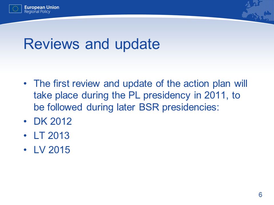 6 Reviews and update The first review and update of the action plan will take place during the PL presidency in 2011, to be followed during later BSR presidencies: DK 2012 LT 2013 LV 2015