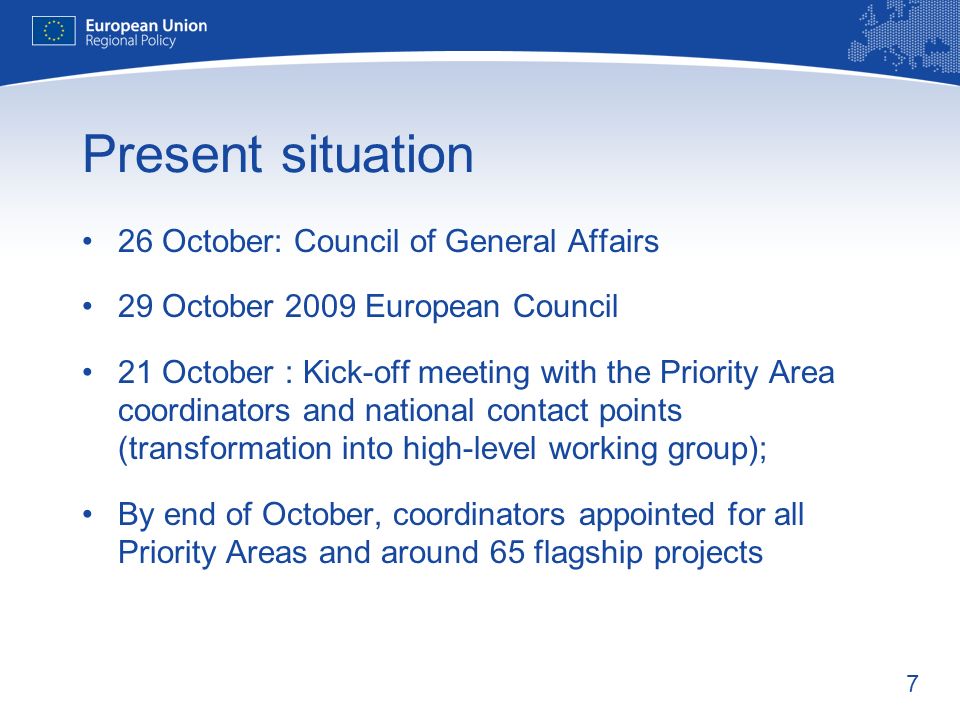 7 Present situation 26 October: Council of General Affairs 29 October 2009 European Council 21 October : Kick-off meeting with the Priority Area coordinators and national contact points (transformation into high-level working group); By end of October, coordinators appointed for all Priority Areas and around 65 flagship projects