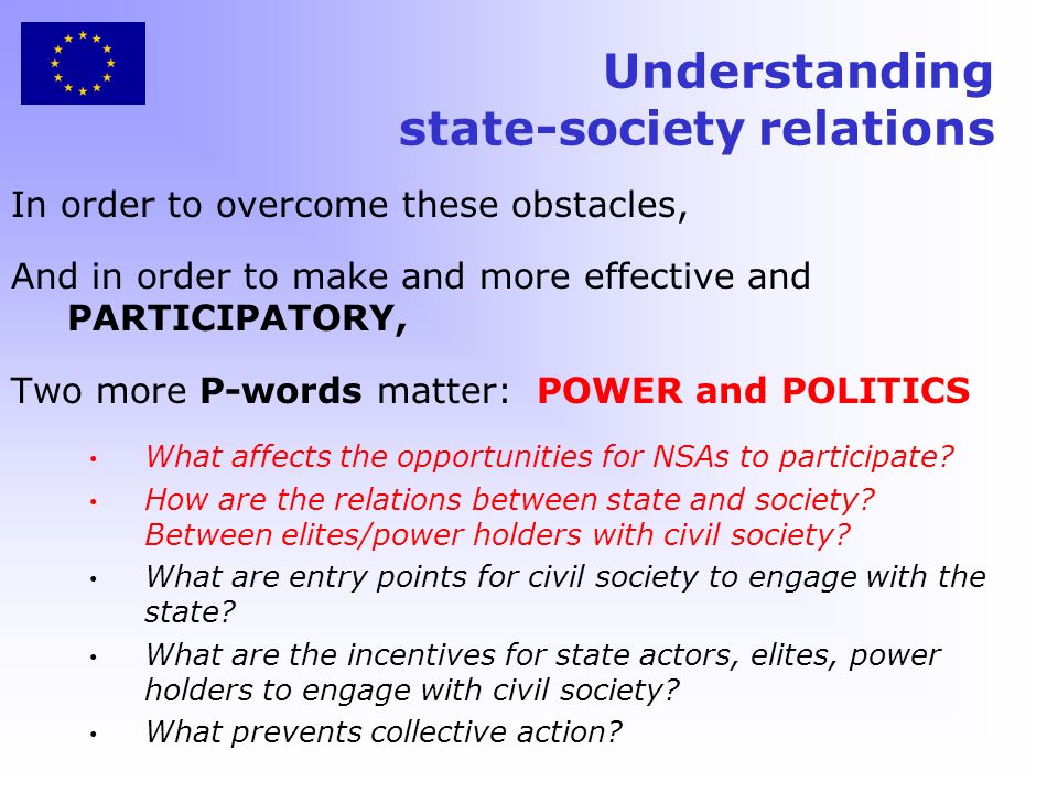 Understanding state-society relations In order to overcome these obstacles, And in order to make and more effective and PARTICIPATORY, Two more P-words matter: POWER and POLITICS What affects the opportunities for NSAs to participate.