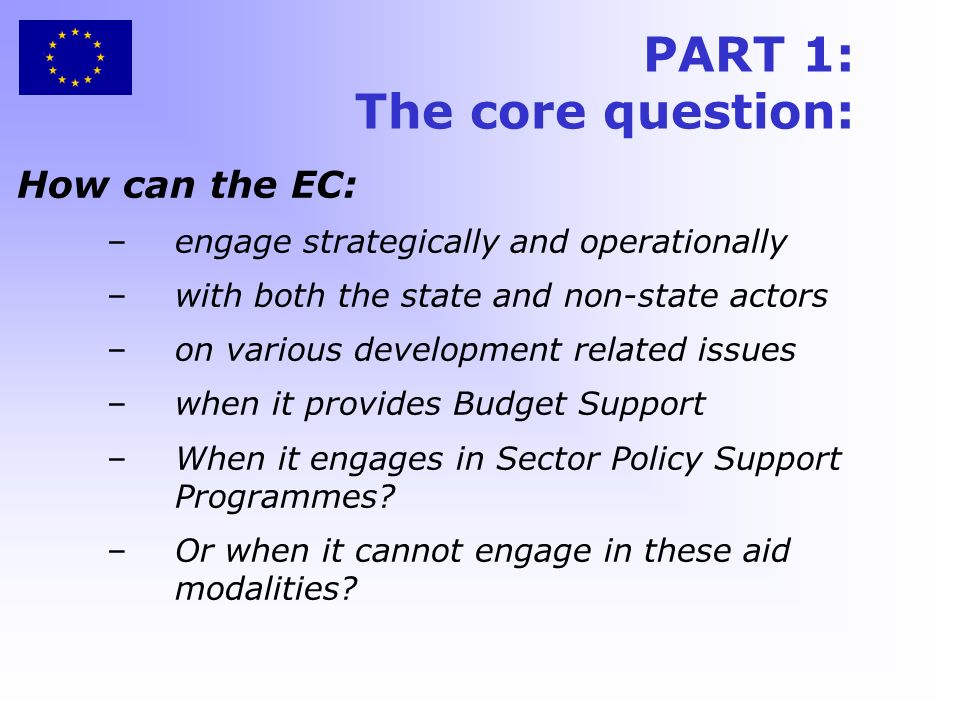 PART 1: The core question: How can the EC: –engage strategically and operationally –with both the state and non-state actors –on various development related issues –when it provides Budget Support –When it engages in Sector Policy Support Programmes.
