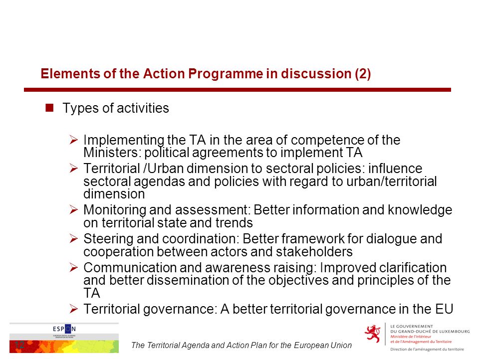 The Territorial Agenda and Action Plan for the European Union 12 Elements of the Action Programme in discussion (2) Types of activities Implementing the TA in the area of competence of the Ministers: political agreements to implement TA Territorial /Urban dimension to sectoral policies: influence sectoral agendas and policies with regard to urban/territorial dimension Monitoring and assessment: Better information and knowledge on territorial state and trends Steering and coordination: Better framework for dialogue and cooperation between actors and stakeholders Communication and awareness raising: Improved clarification and better dissemination of the objectives and principles of the TA Territorial governance: A better territorial governance in the EU