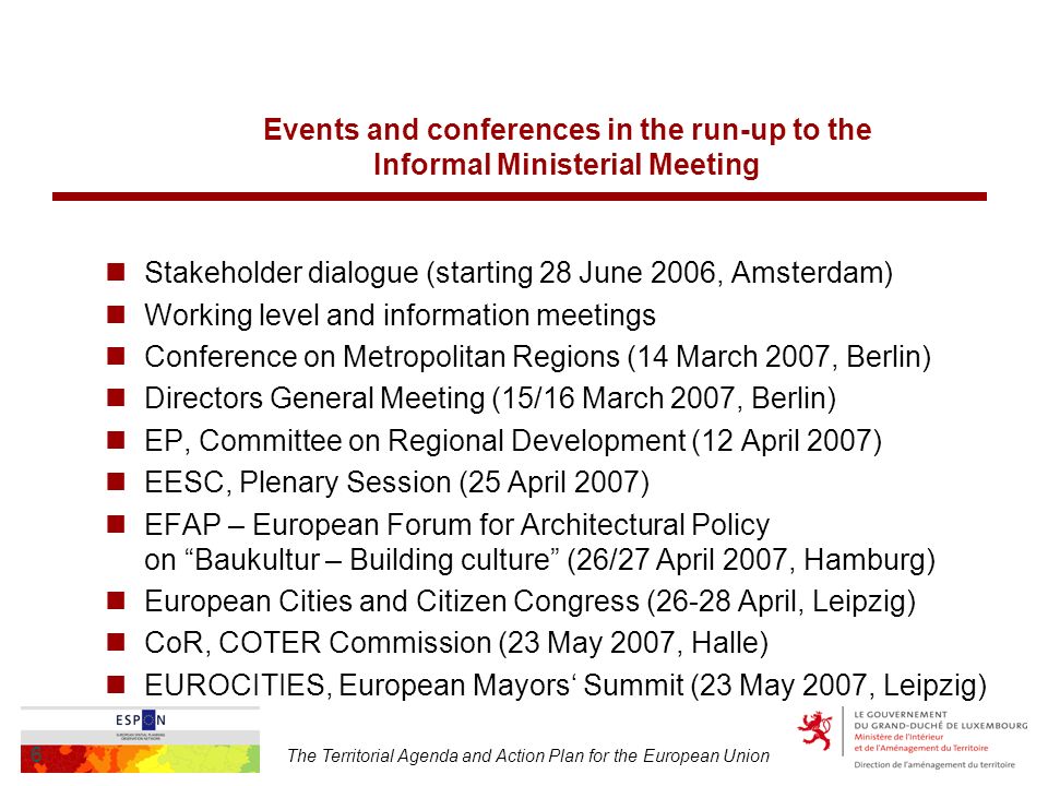 The Territorial Agenda and Action Plan for the European Union 6 Events and conferences in the run-up to the Informal Ministerial Meeting Stakeholder dialogue (starting 28 June 2006, Amsterdam) Working level and information meetings Conference on Metropolitan Regions (14 March 2007, Berlin) Directors General Meeting (15/16 March 2007, Berlin) EP, Committee on Regional Development (12 April 2007) EESC, Plenary Session (25 April 2007) EFAP – European Forum for Architectural Policy on Baukultur – Building culture (26/27 April 2007, Hamburg) European Cities and Citizen Congress (26-28 April, Leipzig) CoR, COTER Commission (23 May 2007, Halle) EUROCITIES, European Mayors Summit (23 May 2007, Leipzig)