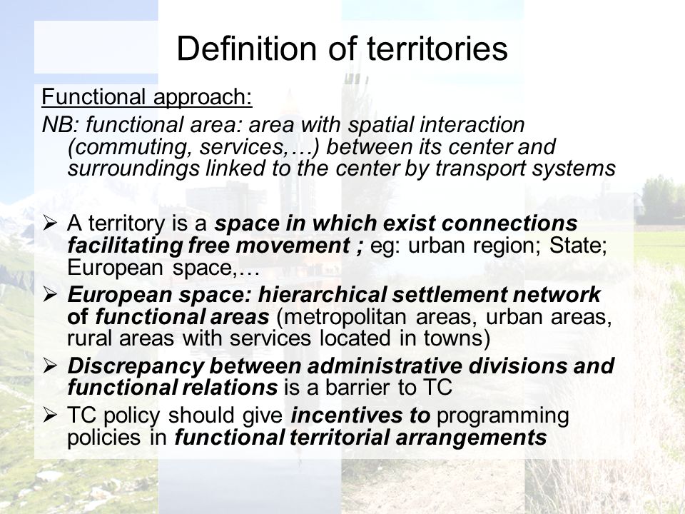 Definition of territories Functional approach: NB: functional area: area with spatial interaction (commuting, services,…) between its center and surroundings linked to the center by transport systems A territory is a space in which exist connections facilitating free movement ; eg: urban region; State; European space,… European space: hierarchical settlement network of functional areas (metropolitan areas, urban areas, rural areas with services located in towns) Discrepancy between administrative divisions and functional relations is a barrier to TC TC policy should give incentives to programming policies in functional territorial arrangements