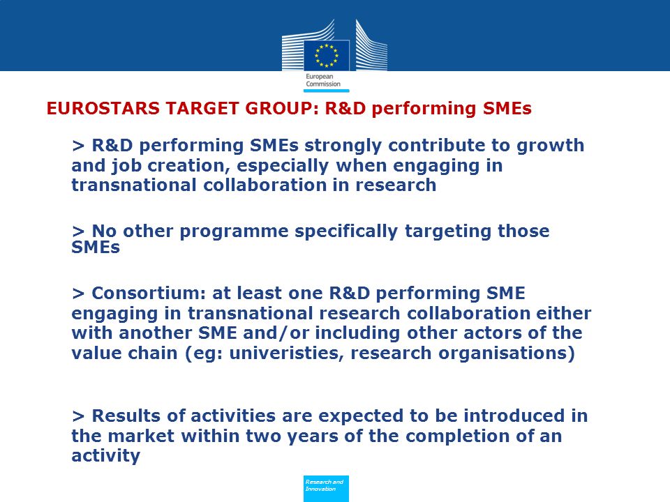 Policy Research and Innovation Research and Innovation EUROSTARS TARGET GROUP: R&D performing SMEs > R&D performing SMEs strongly contribute to growth and job creation, especially when engaging in transnational collaboration in research > No other programme specifically targeting those SMEs > Consortium: at least one R&D performing SME engaging in transnational research collaboration either with another SME and/or including other actors of the value chain (eg: univeristies, research organisations) > Results of activities are expected to be introduced in the market within two years of the completion of an activity