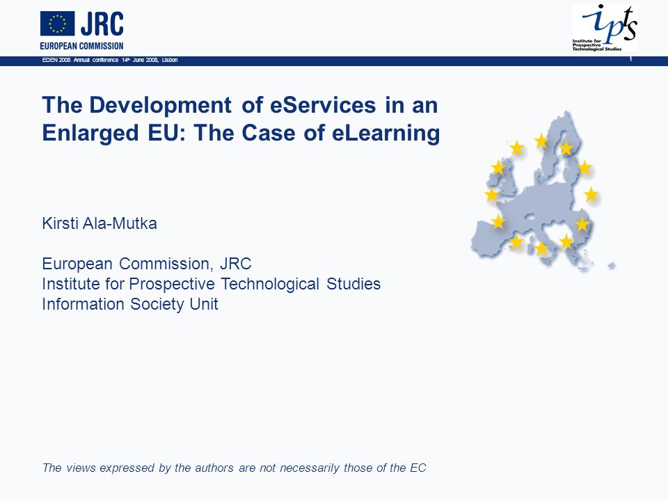 EDEN 2008 Annual conference 14 th June 2008, Lisbon 1 The Development of eServices in an Enlarged EU: The Case of eLearning Kirsti Ala-Mutka European Commission, JRC Institute for Prospective Technological Studies Information Society Unit The views expressed by the authors are not necessarily those of the EC