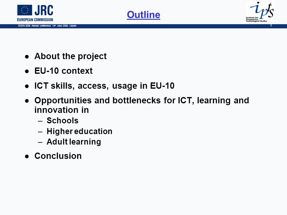 EDEN 2008 Annual conference 14 th June 2008, Lisbon 3 Outline About the project EU-10 context ICT skills, access, usage in EU-10 Opportunities and bottlenecks for ICT, learning and innovation in –Schools –Higher education –Adult learning Conclusion