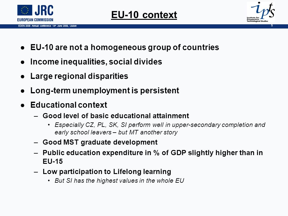 EDEN 2008 Annual conference 14 th June 2008, Lisbon 5 EU-10 context EU-10 are not a homogeneous group of countries Income inequalities, social divides Large regional disparities Long-term unemployment is persistent Educational context –Good level of basic educational attainment Especially CZ, PL, SK, SI perform well in upper-secondary completion and early school leavers – but MT another story –Good MST graduate development –Public education expenditure in % of GDP slightly higher than in EU-15 –Low participation to Lifelong learning But SI has the highest values in the whole EU
