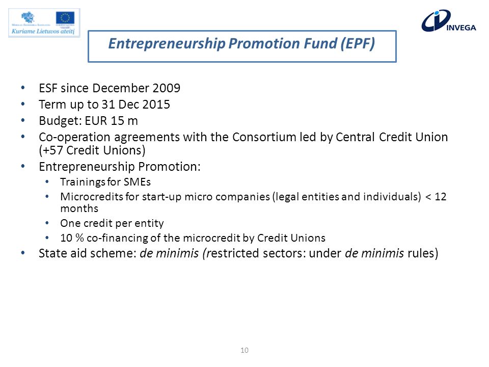 ESF since December 2009 Term up to 31 Dec 2015 Budget: EUR 15 m Co-operation agreements with the Consortium led by Central Credit Union (+57 Credit Unions) Entrepreneurship Promotion: Trainings for SMEs Microcredits for start-up micro companies (legal entities and individuals) < 12 months One credit per entity 10 % co-financing of the microcredit by Credit Unions State aid scheme: de minimis (restricted sectors: under de minimis rules) 10 Entrepreneurship Promotion Fund (EPF)