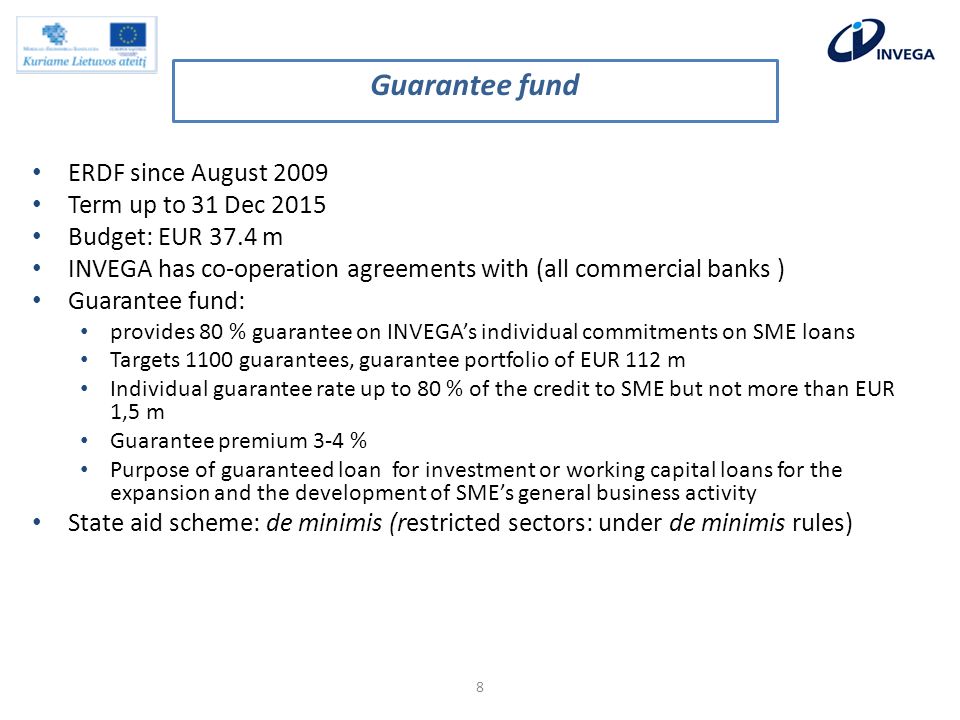 ERDF since August 2009 Term up to 31 Dec 2015 Budget: EUR 37.4 m INVEGA has co-operation agreements with (all commercial banks ) Guarantee fund: provides 80 % guarantee on INVEGAs individual commitments on SME loans Targets 1100 guarantees, guarantee portfolio of EUR 112 m Individual guarantee rate up to 80 % of the credit to SME but not more than EUR 1,5 m Guarantee premium 3-4 % Purpose of guaranteed loan for investment or working capital loans for the expansion and the development of SMEs general business activity State aid scheme: de minimis (restricted sectors: under de minimis rules) 8 Guarantee fund