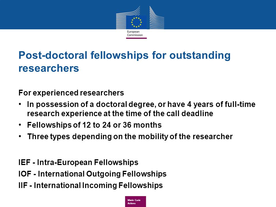 Marie Curie Actions Post-doctoral fellowships for outstanding researchers For experienced researchers In possession of a doctoral degree, or have 4 years of full-time research experience at the time of the call deadline Fellowships of 12 to 24 or 36 months Three types depending on the mobility of the researcher IEF - Intra-European Fellowships IOF - International Outgoing Fellowships IIF - International Incoming Fellowships