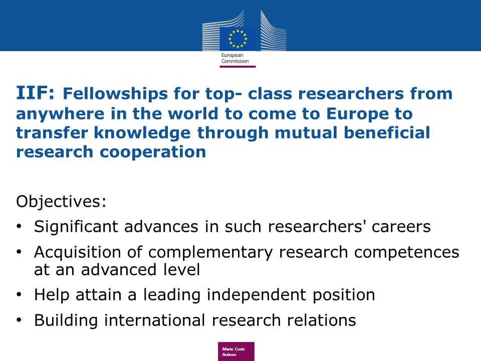 Marie Curie Actions IIF: Fellowships for top- class researchers from anywhere in the world to come to Europe to transfer knowledge through mutual beneficial research cooperation Objectives: Significant advances in such researchers careers Acquisition of complementary research competences at an advanced level Help attain a leading independent position Building international research relations
