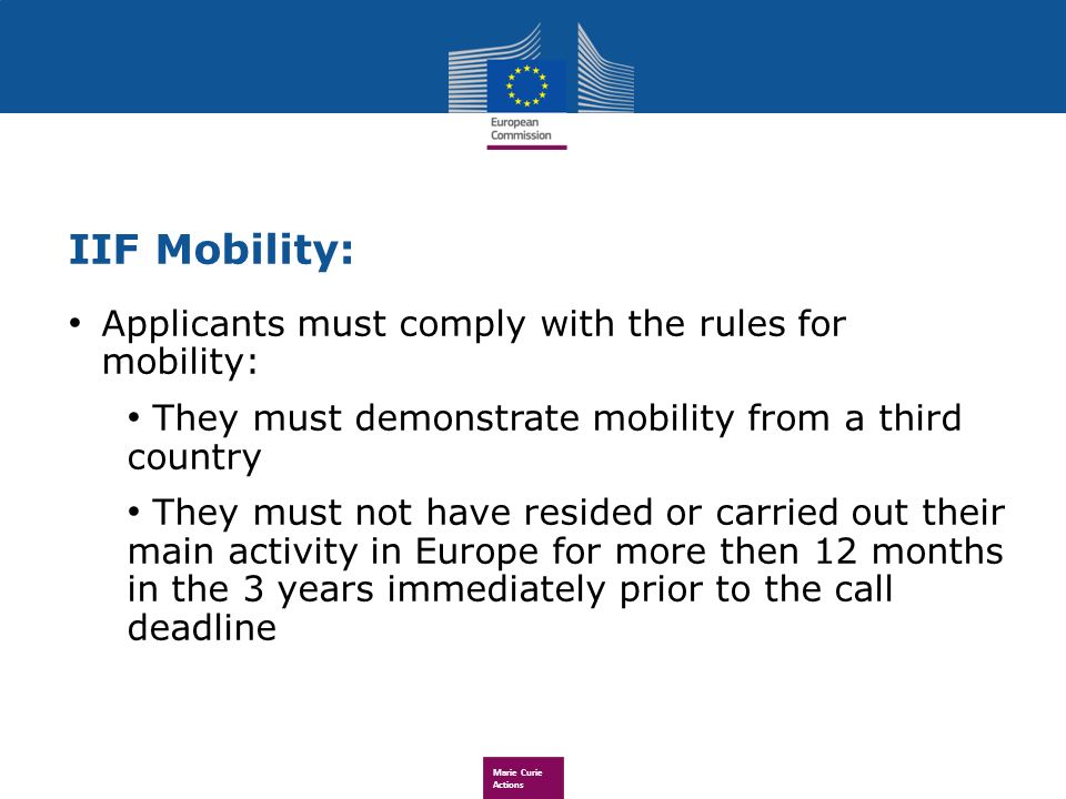 Marie Curie Actions IIF Mobility: Applicants must comply with the rules for mobility: They must demonstrate mobility from a third country They must not have resided or carried out their main activity in Europe for more then 12 months in the 3 years immediately prior to the call deadline