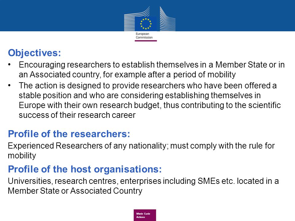 Marie Curie Actions Objectives: Encouraging researchers to establish themselves in a Member State or in an Associated country, for example after a period of mobility The action is designed to provide researchers who have been offered a stable position and who are considering establishing themselves in Europe with their own research budget, thus contributing to the scientific success of their research career Profile of the researchers: Experienced Researchers of any nationality; must comply with the rule for mobility Profile of the host organisations: Universities, research centres, enterprises including SMEs etc.