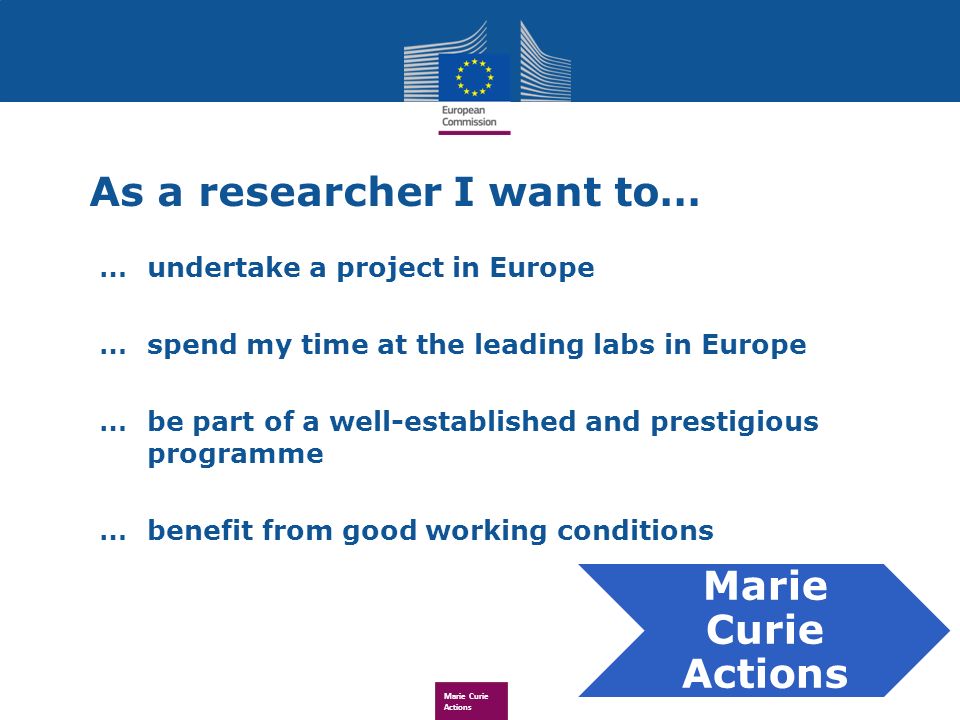Marie Curie Actions As a researcher I want to… … undertake a project in Europe … spend my time at the leading labs in Europe …be part of a well-established and prestigious programme … benefit from good working conditions Marie Curie Actions