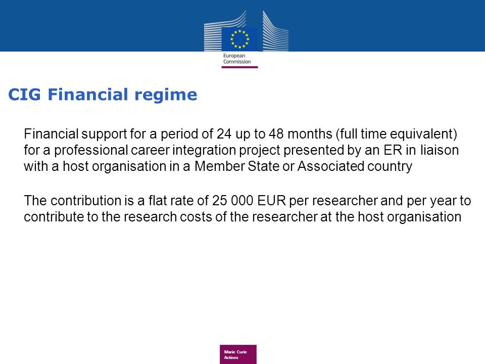 Marie Curie Actions Financial support for a period of 24 up to 48 months (full time equivalent) for a professional career integration project presented by an ER in liaison with a host organisation in a Member State or Associated country The contribution is a flat rate of EUR per researcher and per year to contribute to the research costs of the researcher at the host organisation CIG Financial regime