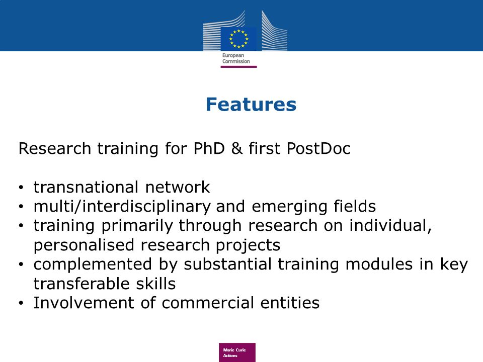 Marie Curie Actions Research training for PhD & first PostDoc transnational network multi/interdisciplinary and emerging fields training primarily through research on individual, personalised research projects complemented by substantial training modules in key transferable skills Involvement of commercial entities Features