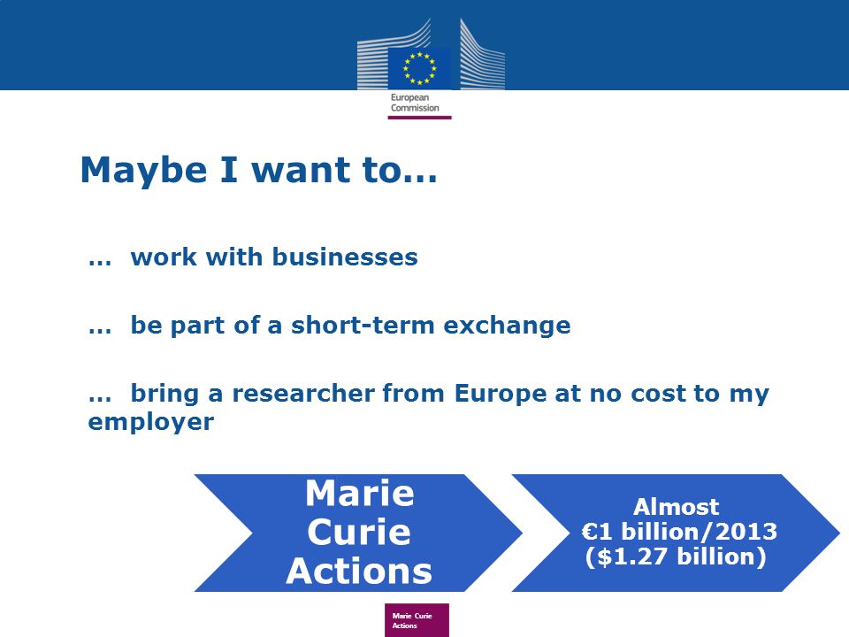 Maybe I want to… …work with businesses …be part of a short-term exchange …bring a researcher from Europe at no cost to my employer Marie Curie Actions Almost 1 billion/2013 ($1.27 billion)